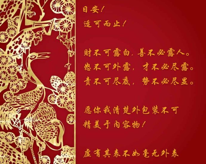 Selamat Hari Penuh Berkah 日安! Selamat hari penuh berkah! 適可而止! Cukup dan tahu batas! 財不可露白, Kekayaan tak boleh ditampilkan, 善不必露人; Kebajikan tak perlu dipertontonkan, 怒不可外露, Amarah tak boleh dilampiaskan, 才不必盡露; Kemampuan tak perlu sepenuhnya dipamerkan, 責不可盡底, Tanggung jawab tak boleh sepenuhnya dibebankan, 勢不必盡顯。 Kekuasaan tak perlu Sepenuhnya dipancarkan. 願你我清楚外包裝不可精美於內容物! Semoga kita memahami, bahwa keindahan penampilan luar tidak boleh melebihi isinya! 虛有其表不如毫無外表 Senantiasa merendah dengan pesona sederhana, daripada penampilan mewah tanpa pesona anggun. Selamat Hari Penuh Berkah